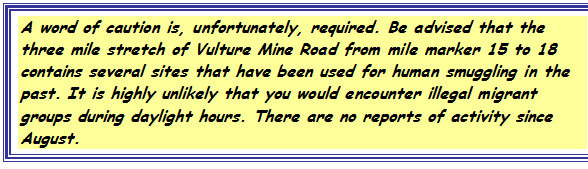 Text Box: A word of caution is, unfortunately, required. Be advised that the three mile stretch of Vulture Mine Road from mile marker 15 to 18 contains several sites that have been used for human smuggling in the past. It is highly unlikely that you would encounter illegal migrant groups during daylight hours. There are no reports of activity since August.