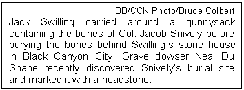 Text Box: BB/CCN Photo/Bruce Colbert
Jack Swilling carried around a gunnysack containing the bones of Col. Jacob Snively before burying the bones behind Swillings stone house in Black Canyon City. Grave dowser Neal Du Shane recently discovered Snivelys burial site and marked it with a headstone.
